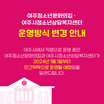 여주청소년문화의집, 여주시청소년상담복지센터
운영방식 변경 안내
여주시에서 직영으로 운영 중인 여주청소년문화의집과 여주시청소년상담복지센터가 2024년 1월 1일부터 민간위탁으로 운영될 예정임을 알려드립니다.