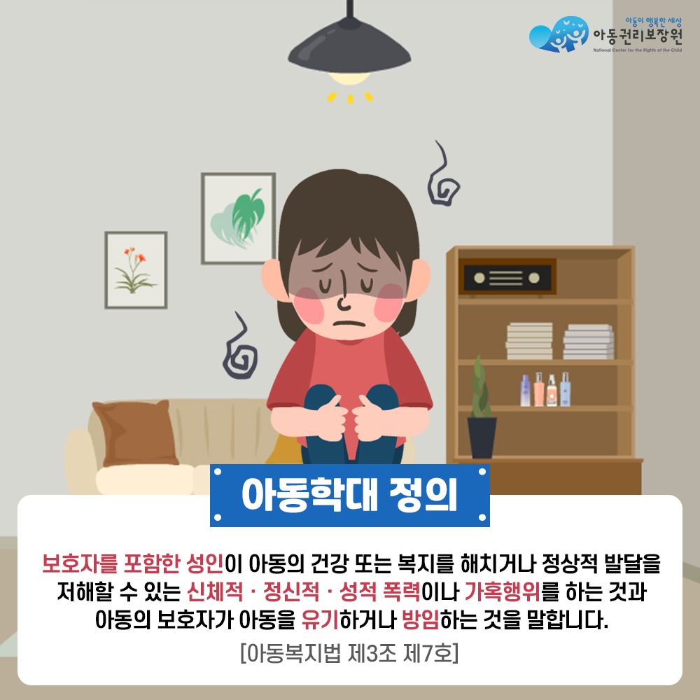 아동권리보장원 아동학대 정의 보호자를 포함한 성인이 아동의 건강 또는 복지를 해치거나 정상적 발달을 저해할 수 있는 신체적, 정신적, 성적 폭력이나 가혹행위를 하는 것과 아동의 보호자가 아동을 유기하거나 방임하는 것을 말합니다.[아동복지법 제3조 제7호]