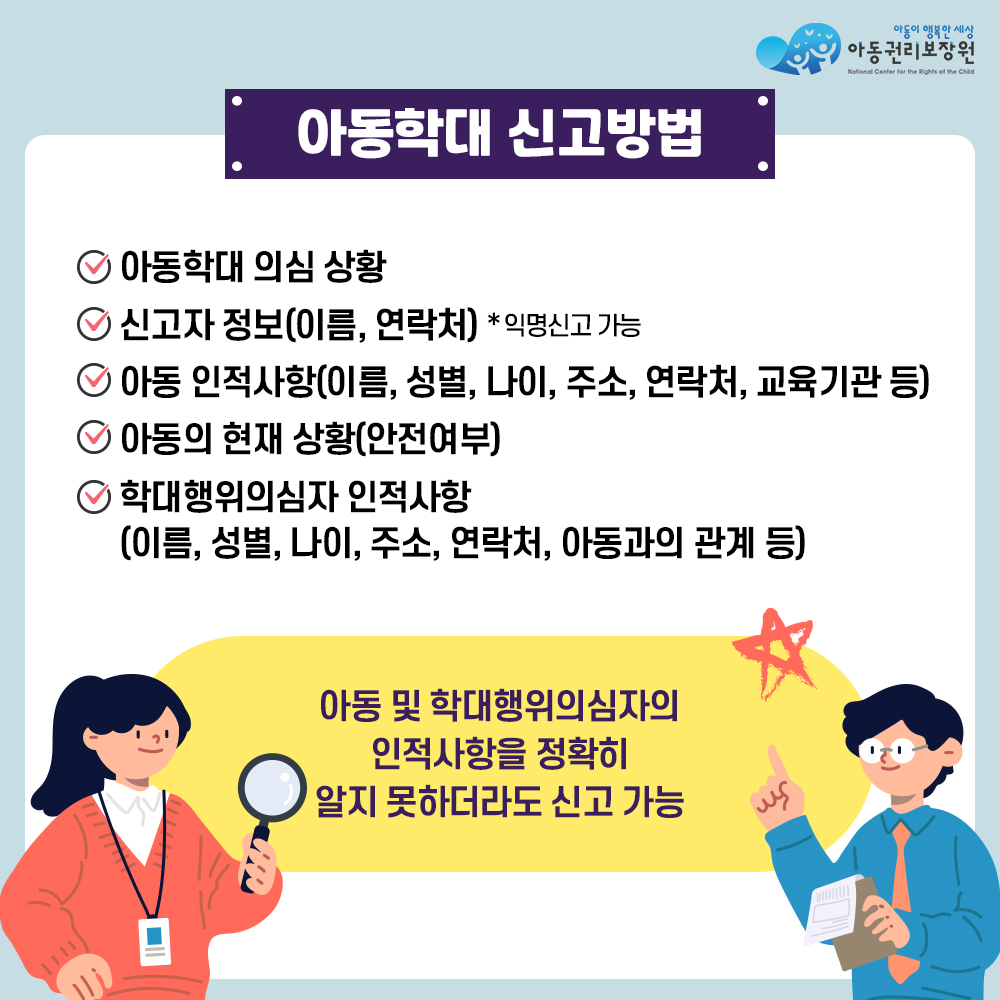 아동권리보장원 아동학대신고방법:아동학대 의심 상황, 신고자 정보(이름, 연락처) *익명신고 가능, 아동 인적사항(이름, 성별, 나이, 주소, 연락처, 교육기관 등), 아동의 현재 상황(안전여부), 학대행위의심자 인적사항(이름, 성별, 나이, 주소, 연락처, 아동과의 관계 등) 아동및 학대행위의심자의 인적사항을 정확히 알지 못하더라도 신고 가능